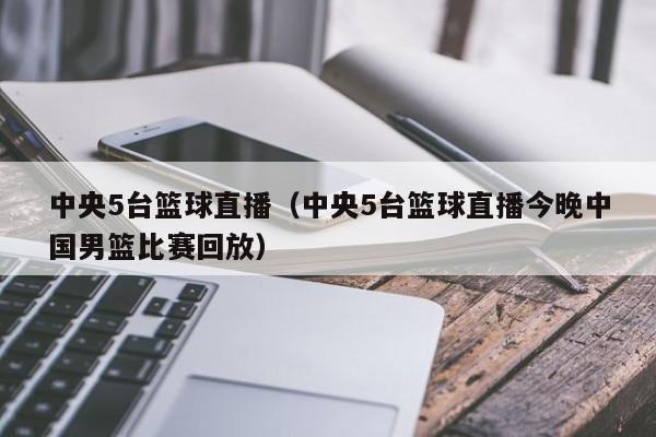 中央5台篮球直播（中央5台篮球直播今晚中国男篮比赛回放）