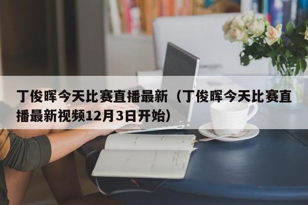 丁俊晖今天比赛直播最新（丁俊晖今天比赛直播最新视频12月3日开始）