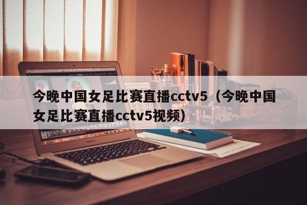 今晚中国女足比赛直播cctv5（今晚中国女足比赛直播cctv5视频）