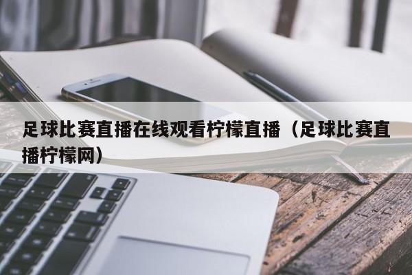 足球比赛直播在线观看柠檬直播（足球比赛直播柠檬网）