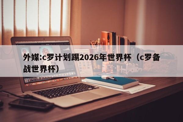 外媒:c罗计划踢2026年世界杯（c罗备战世界杯）