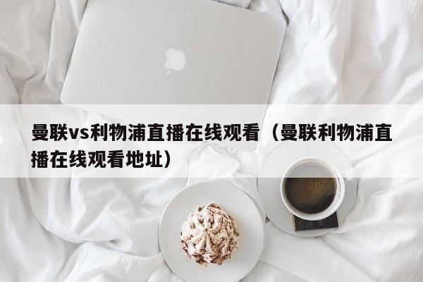 曼联vs利物浦直播在线观看（曼联利物浦直播在线观看地址）