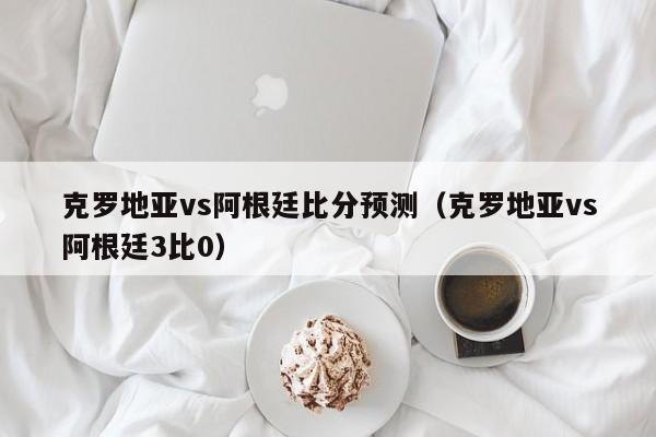 克罗地亚vs阿根廷比分预测（克罗地亚vs阿根廷3比0）