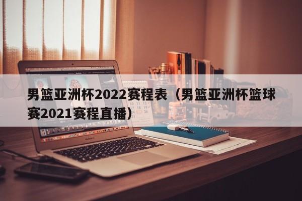 男篮亚洲杯2022赛程表（男篮亚洲杯篮球赛2021赛程直播）