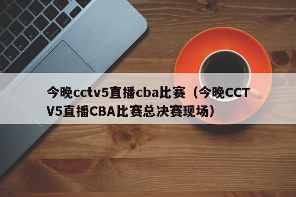 今晚cctv5直播cba比赛（今晚CCTV5直播CBA比赛总决赛现场）