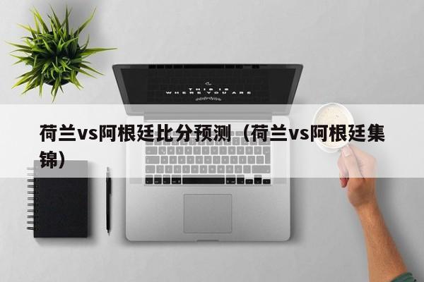 荷兰vs阿根廷比分预测（荷兰vs阿根廷集锦）