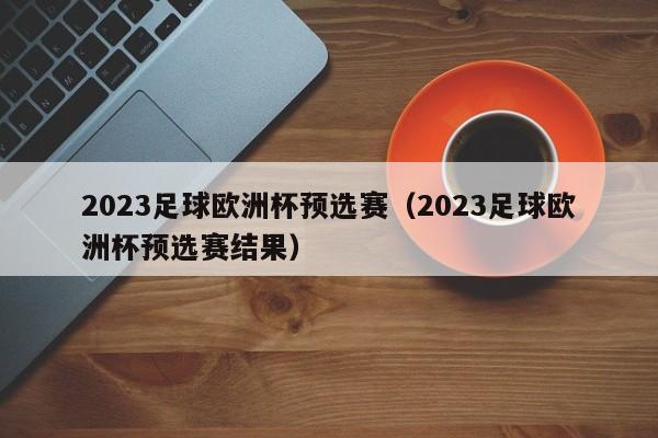 2023足球欧洲杯预选赛（2023足球欧洲杯预选赛结果）