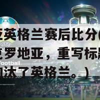 克罗地亚英格兰赛后比分(英格兰输给了克罗地亚，重写标题为：克罗地亚淘汰了英格兰。)