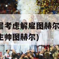 拜仁高层考虑解雇图赫尔(拜仁或将解雇主帅图赫尔)