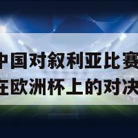 欧洲杯中国对叙利亚比赛(中国对叙利亚在欧洲杯上的对决)