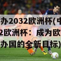 中国申办2032欧洲杯(中国申办2032欧洲杯：成为欧洲足球盛会主办国的全新目标)