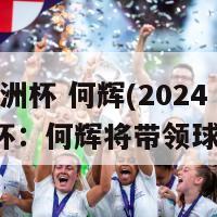 2024欧洲杯 何辉(2024年欧洲杯：何辉将带领球队征战)