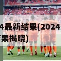 2024最新结果(2024年最新结果揭晓)