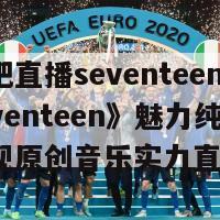 秀吧直播seventeen(《seventeen》魅力纯享，展现原创音乐实力直播)